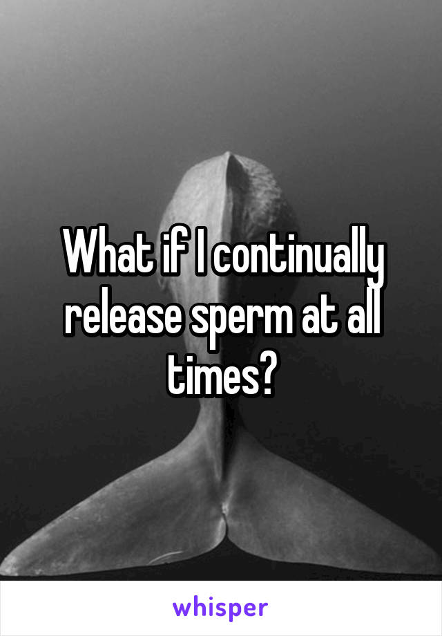 What if I continually release sperm at all times?