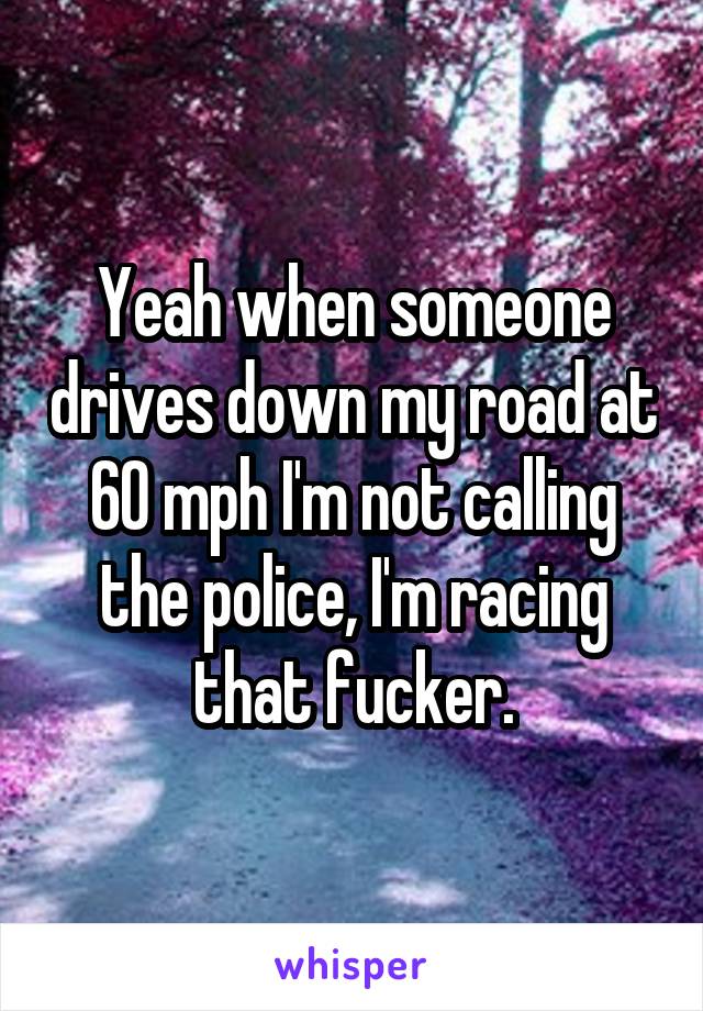 Yeah when someone drives down my road at 60 mph I'm not calling the police, I'm racing that fucker.