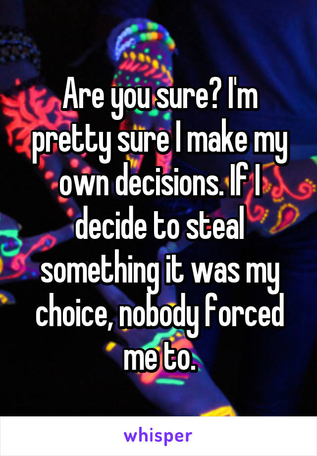 Are you sure? I'm pretty sure I make my own decisions. If I decide to steal something it was my choice, nobody forced me to.