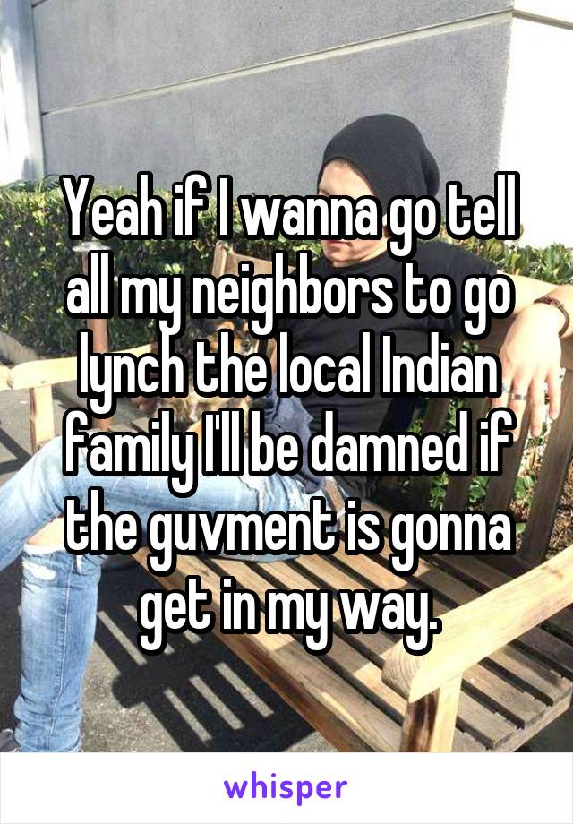 Yeah if I wanna go tell all my neighbors to go lynch the local Indian family I'll be damned if the guvment is gonna get in my way.