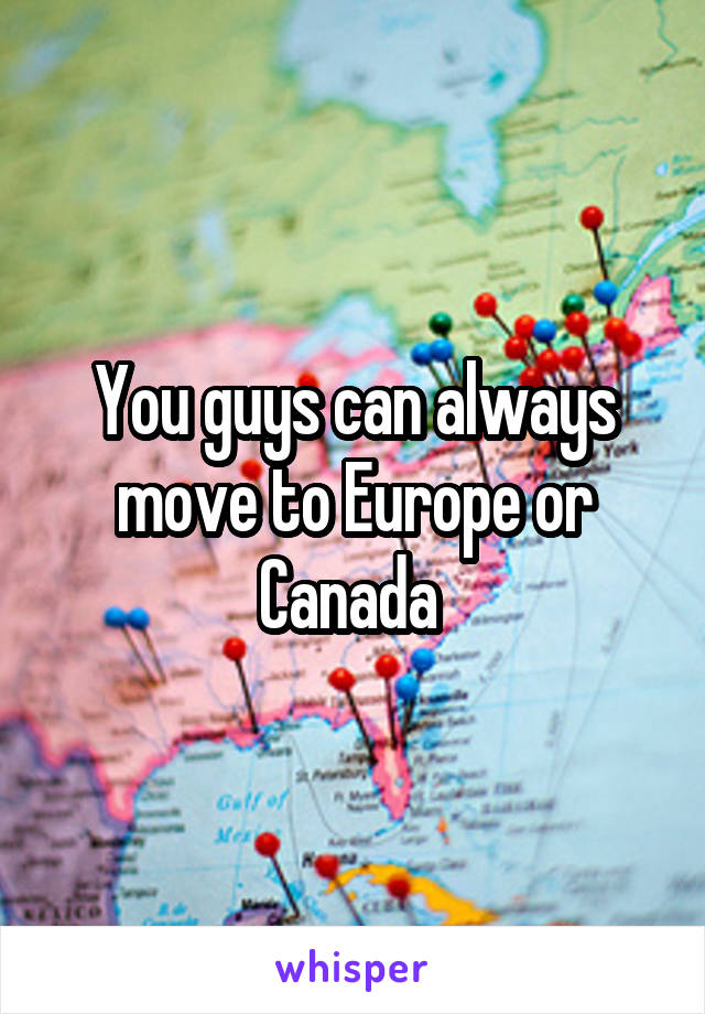 You guys can always move to Europe or Canada 