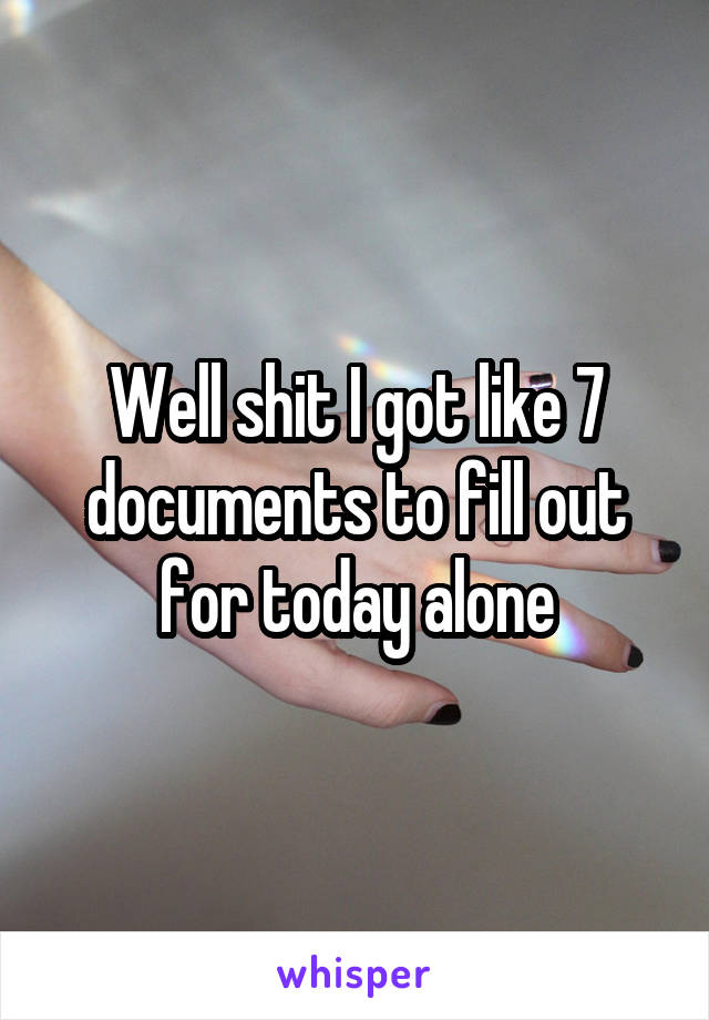 Well shit I got like 7 documents to fill out for today alone