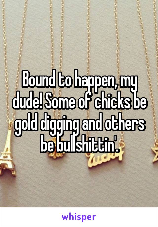 Bound to happen, my dude! Some of chicks be gold digging and others be bullshittin'.