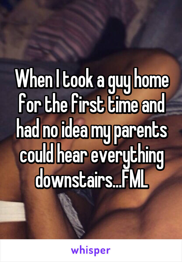 When I took a guy home for the first time and had no idea my parents could hear everything downstairs...FML