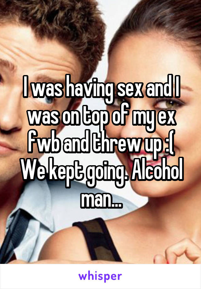 I was having sex and I was on top of my ex fwb and threw up :(
We kept going. Alcohol man...