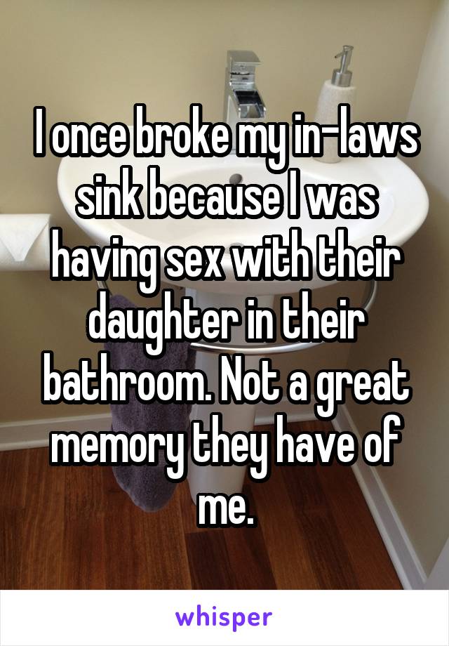 I once broke my in-laws sink because I was having sex with their daughter in their bathroom. Not a great memory they have of me.