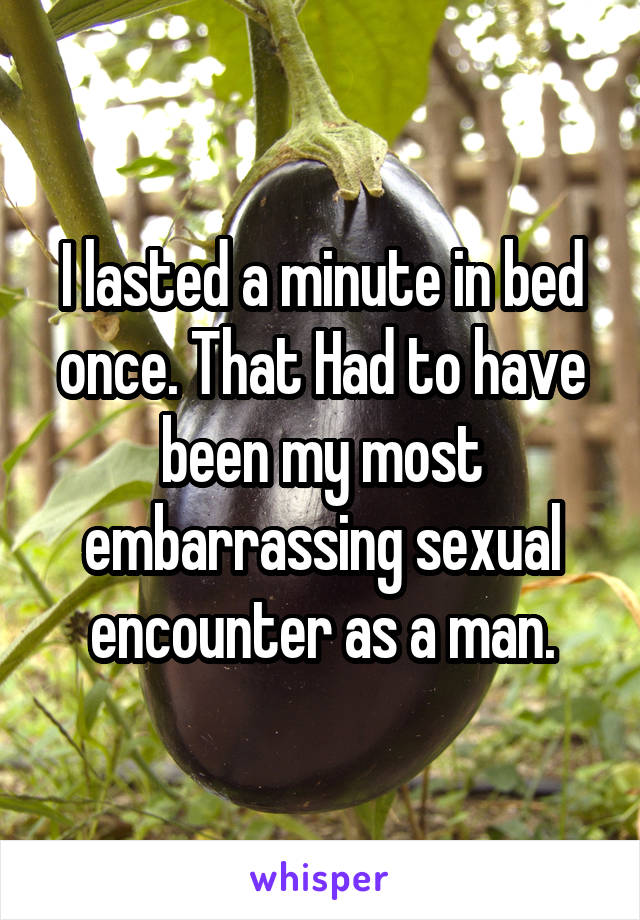 I lasted a minute in bed once. That Had to have been my most embarrassing sexual encounter as a man.