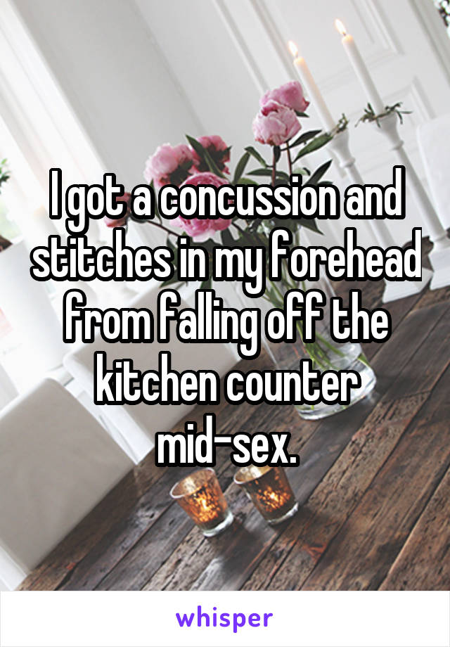 I got a concussion and stitches in my forehead from falling off the kitchen counter mid-sex.