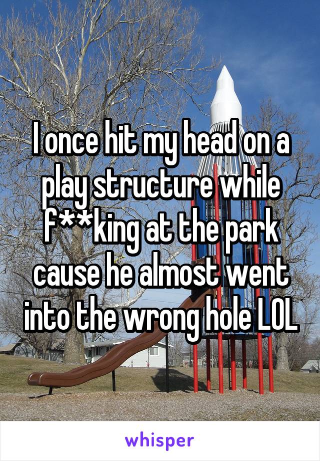 I once hit my head on a play structure while f**king at the park cause he almost went into the wrong hole LOL