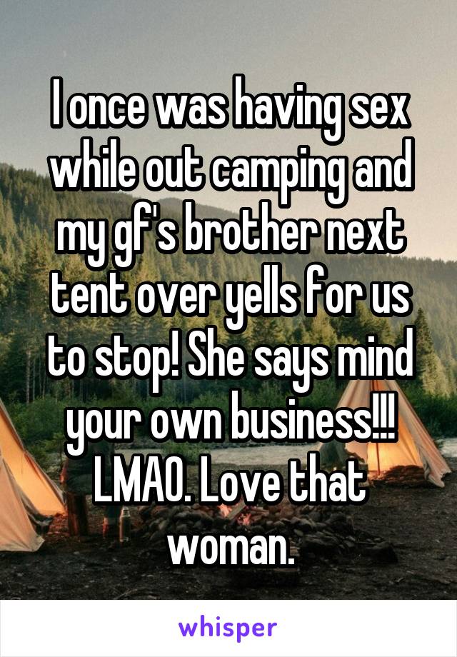 I once was having sex while out camping and my gf's brother next tent over yells for us to stop! She says mind your own business!!! LMAO. Love that woman.