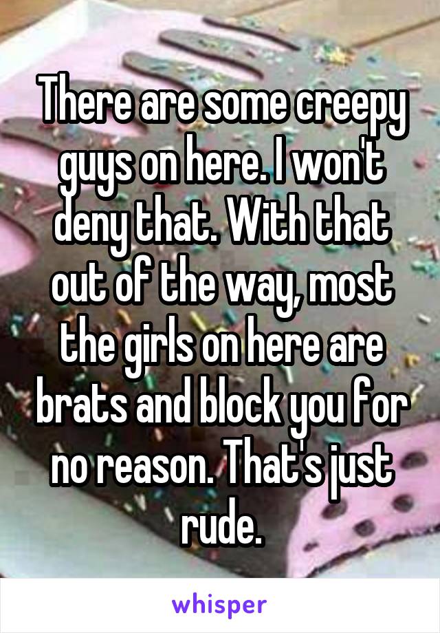 There are some creepy guys on here. I won't deny that. With that out of the way, most the girls on here are brats and block you for no reason. That's just rude.