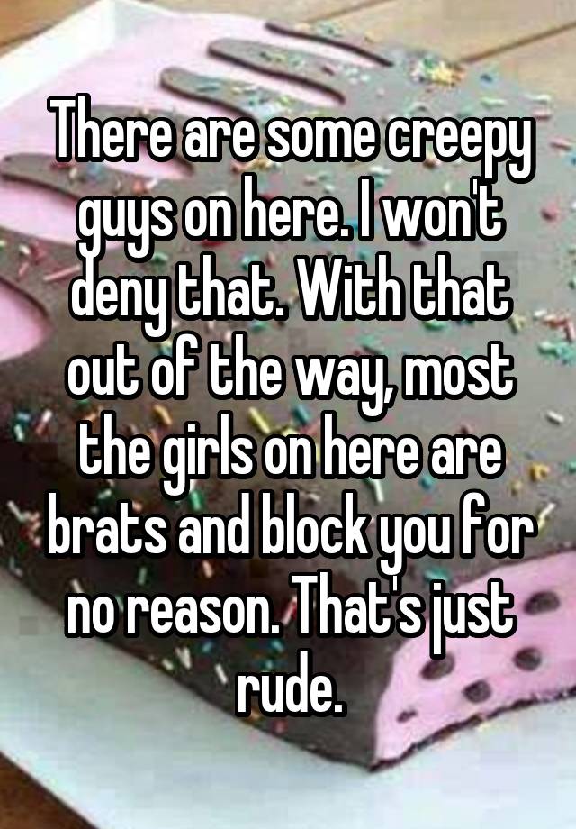 There are some creepy guys on here. I won't deny that. With that out of the way, most the girls on here are brats and block you for no reason. That's just rude.