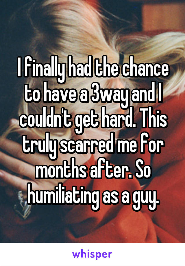 I finally had the chance to have a 3way and I couldn't get hard. This truly scarred me for months after. So humiliating as a guy.