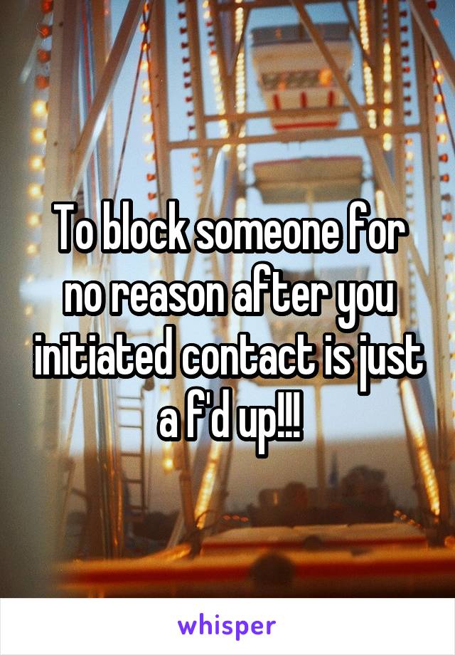 To block someone for no reason after you initiated contact is just a f'd up!!!