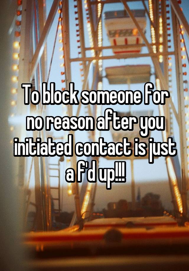 To block someone for no reason after you initiated contact is just a f'd up!!!