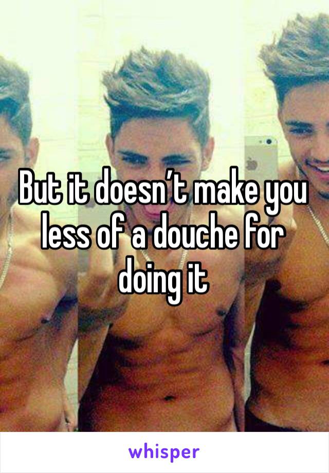 But it doesn’t make you less of a douche for doing it