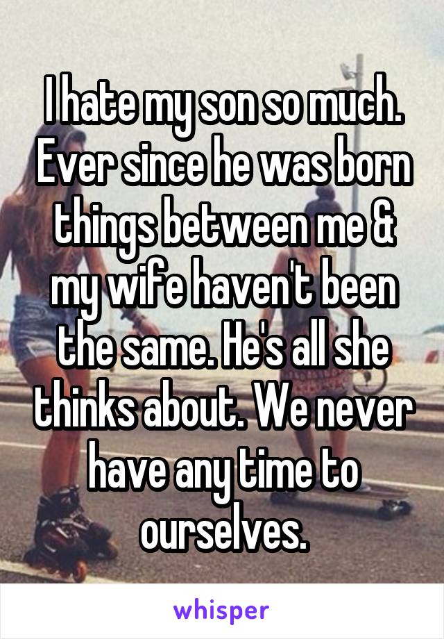 I hate my son so much. Ever since he was born things between me & my wife haven't been the same. He's all she thinks about. We never have any time to ourselves.