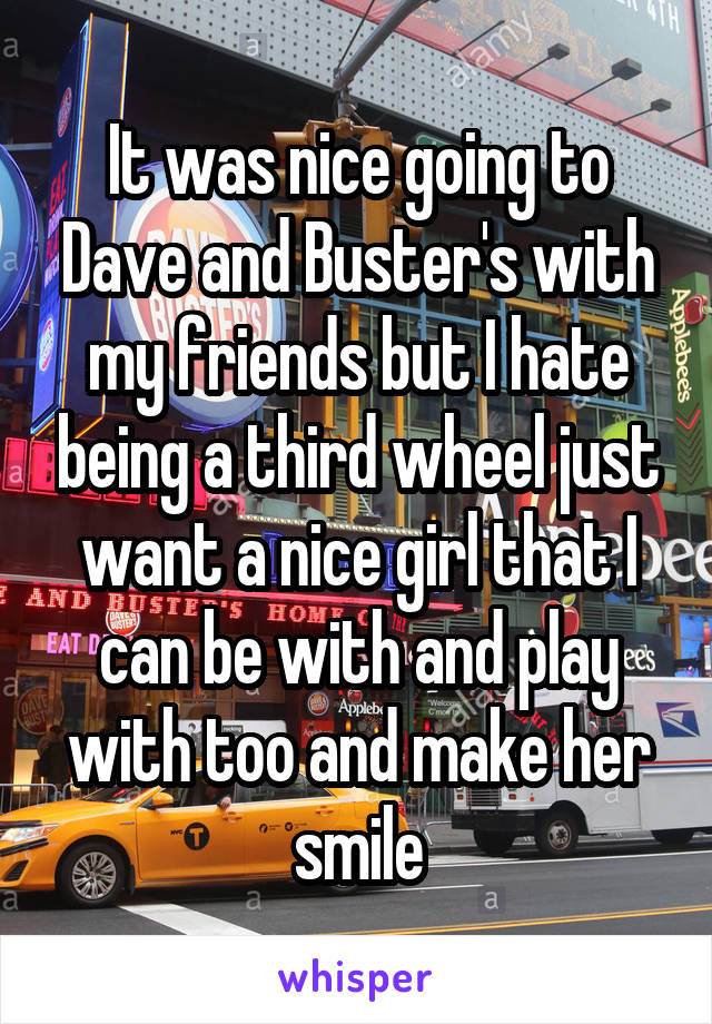 It was nice going to Dave and Buster's with my friends but I hate being a third wheel just want a nice girl that I can be with and play with too and make her smile