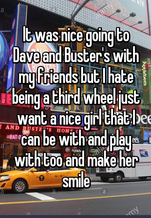 It was nice going to Dave and Buster's with my friends but I hate being a third wheel just want a nice girl that I can be with and play with too and make her smile