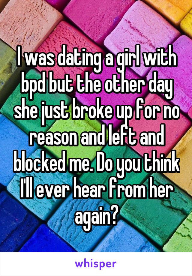 I was dating a girl with bpd but the other day she just broke up for no reason and left and blocked me. Do you think I'll ever hear from her again?