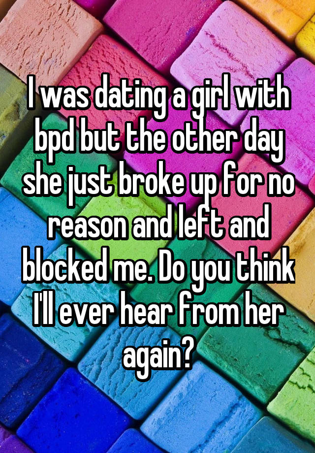 I was dating a girl with bpd but the other day she just broke up for no reason and left and blocked me. Do you think I'll ever hear from her again?