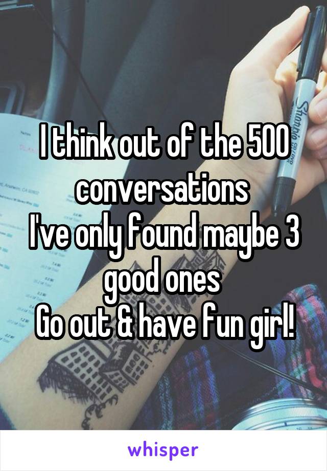 I think out of the 500 conversations 
I've only found maybe 3 good ones 
Go out & have fun girl!