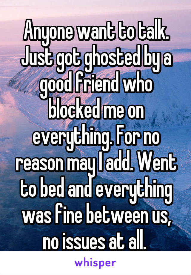 Anyone want to talk. Just got ghosted by a good friend who blocked me on everything. For no reason may I add. Went to bed and everything was fine between us, no issues at all. 