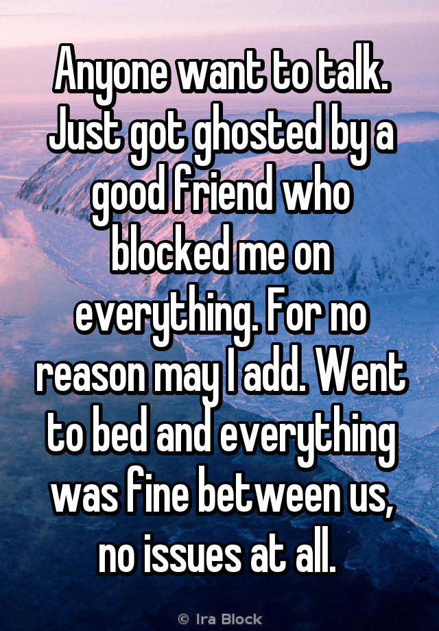 Anyone want to talk. Just got ghosted by a good friend who blocked me on everything. For no reason may I add. Went to bed and everything was fine between us, no issues at all. 