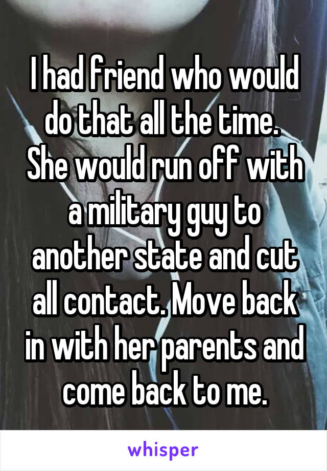 I had friend who would do that all the time.  She would run off with a military guy to another state and cut all contact. Move back in with her parents and come back to me.