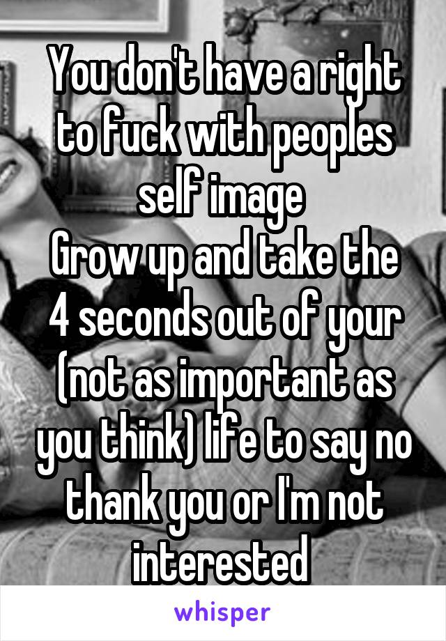 You don't have a right to fuck with peoples self image 
Grow up and take the 4 seconds out of your (not as important as you think) life to say no thank you or I'm not interested 