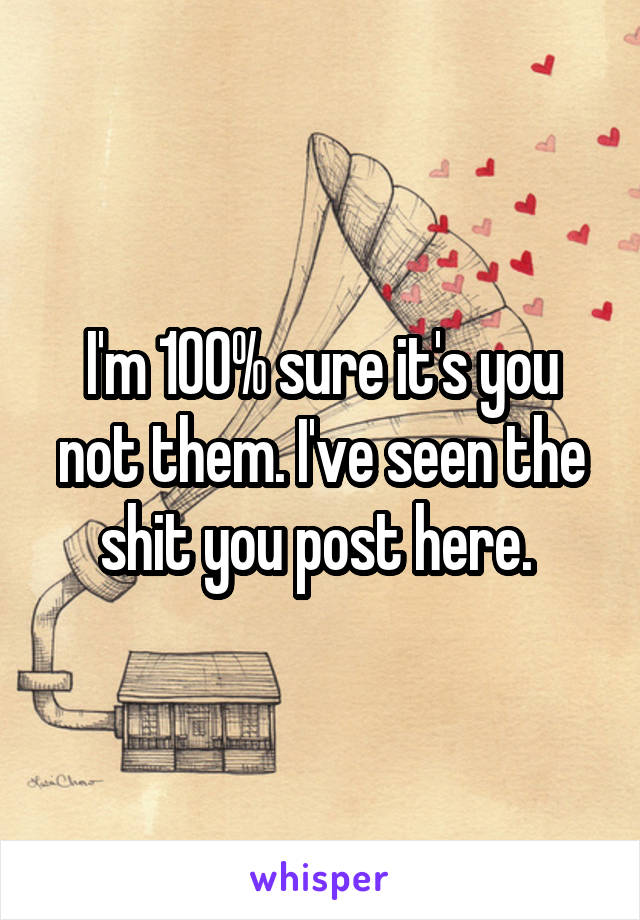 I'm 100% sure it's you not them. I've seen the shit you post here. 