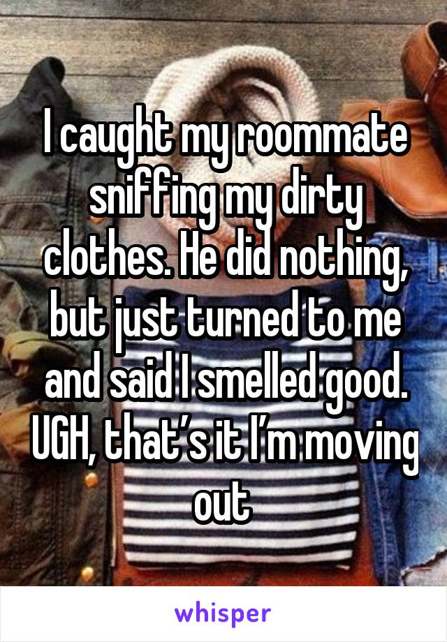 I caught my roommate sniffing my dirty clothes. He did nothing, but just turned to me and said I smelled good. UGH, that’s it I’m moving out 
