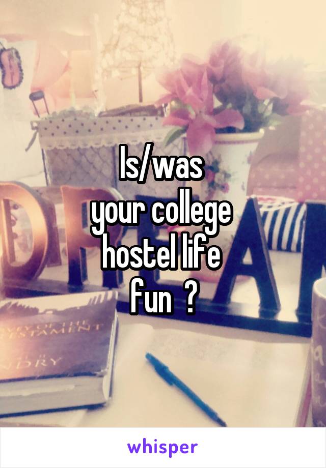 Is/was 
your college 
hostel life 
fun  ?