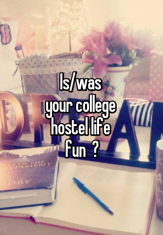 Is/was 
your college 
hostel life 
fun  ?