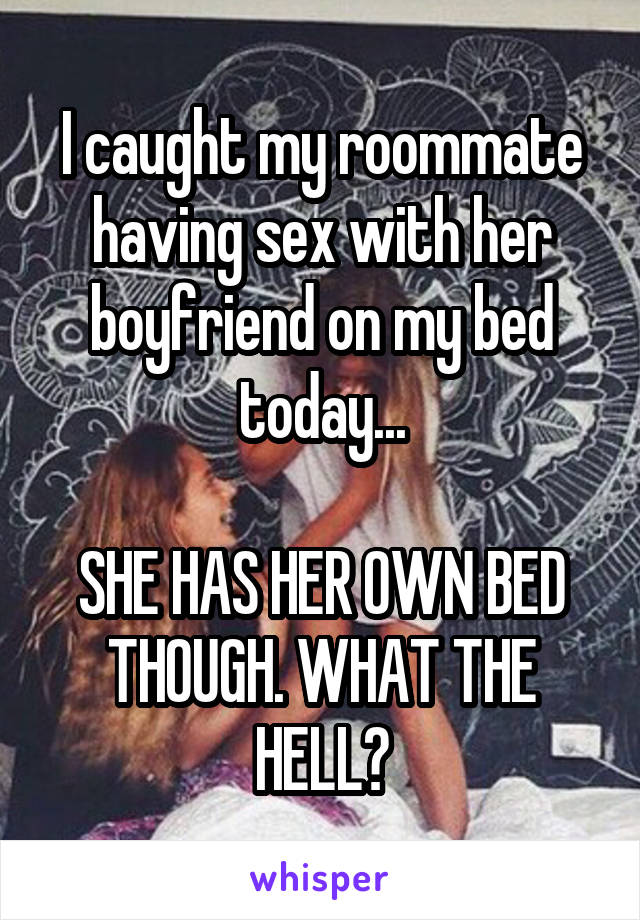 I caught my roommate having sex with her boyfriend on my bed today...

SHE HAS HER OWN BED THOUGH. WHAT THE HELL?