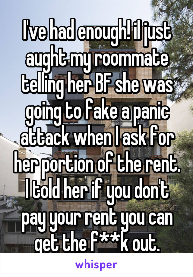 I've had enough! iI just aught my roommate telling her BF she was going to fake a panic attack when I ask for her portion of the rent. I told her if you don't pay your rent you can get the f**k out.