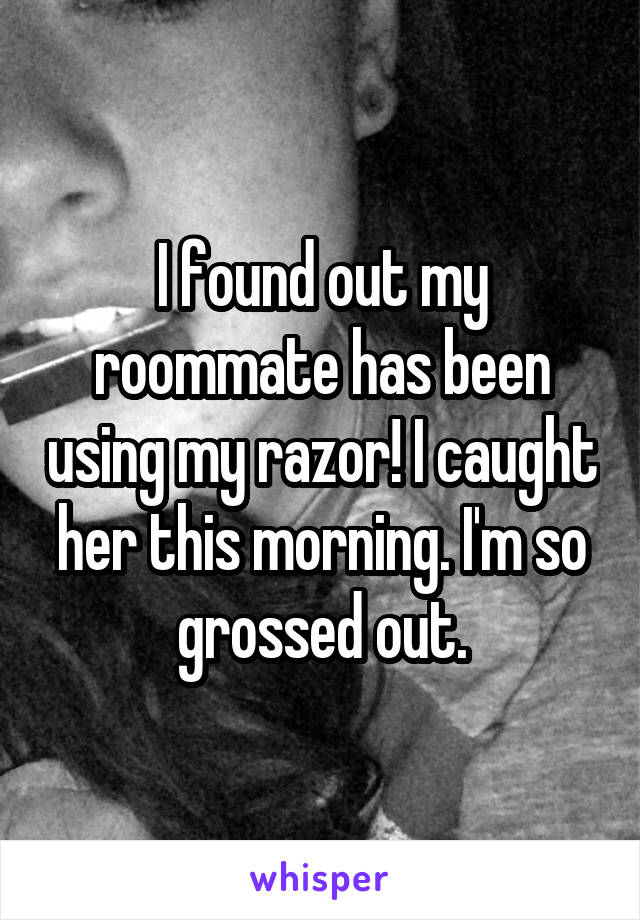 I found out my roommate has been using my razor! I caught her this morning. I'm so grossed out.