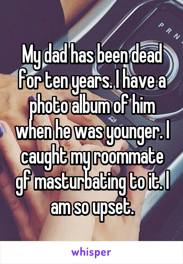 My dad has been dead for ten years. I have a photo album of him when he was younger. I caught my roommate gf masturbating to it. I am so upset.