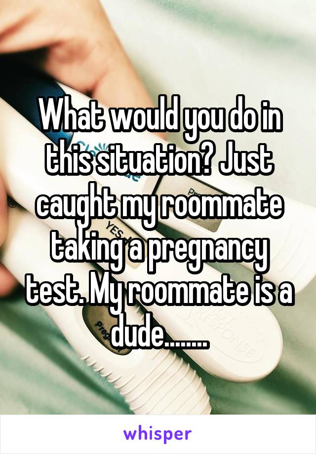What would you do in this situation? Just caught my roommate taking a pregnancy test. My roommate is a dude........