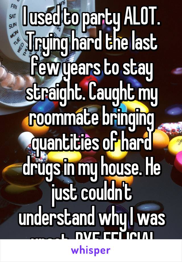 I used to party ALOT. Trying hard the last few years to stay straight. Caught my roommate bringing quantities of hard drugs in my house. He just couldn't understand why I was upset. BYE FELICIA!
