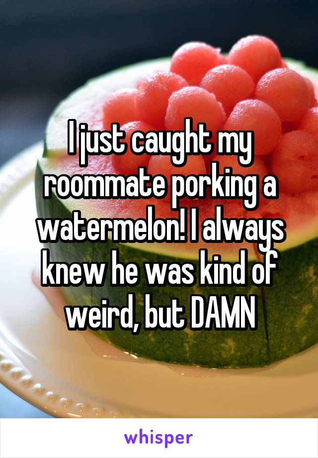 I just caught my roommate porking a watermelon! I always knew he was kind of weird, but DAMN