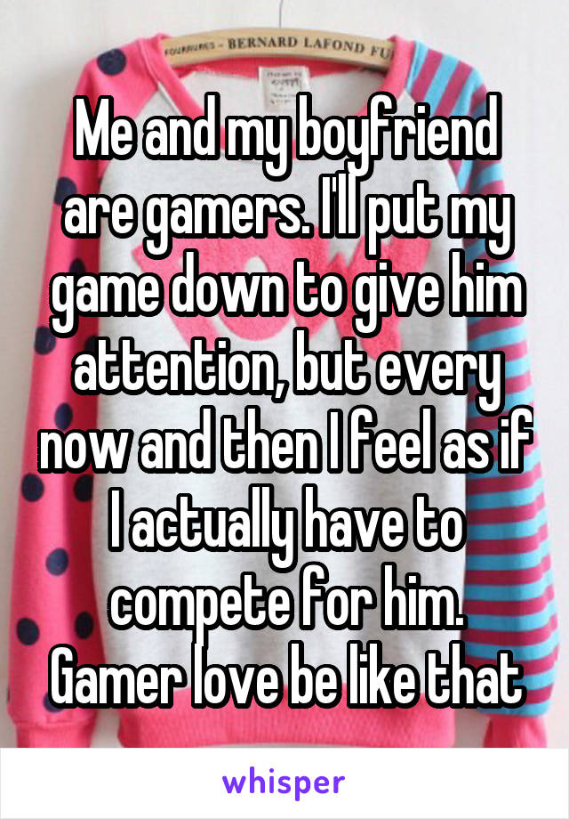 Me and my boyfriend are gamers. I'll put my game down to give him attention, but every now and then I feel as if I actually have to compete for him. Gamer love be like that