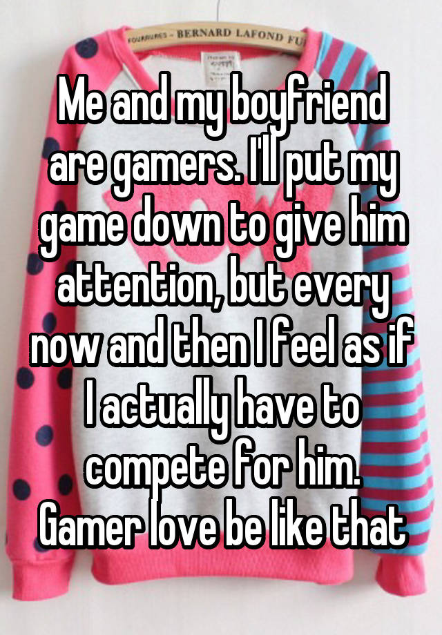 Me and my boyfriend are gamers. I'll put my game down to give him attention, but every now and then I feel as if I actually have to compete for him. Gamer love be like that