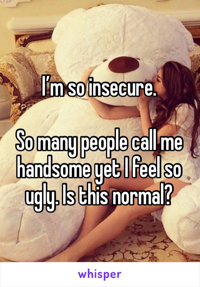 I’m so insecure.

So many people call me handsome yet I feel so ugly. Is this normal?