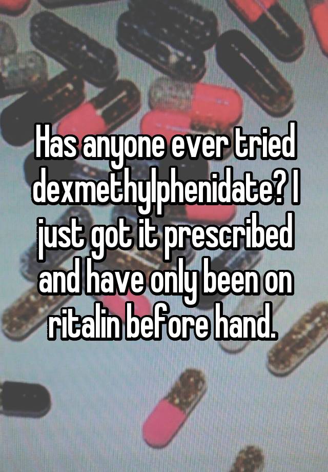 Has anyone ever tried dexmethylphenidate? I just got it prescribed and have only been on ritalin before hand. 