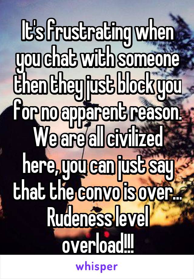 It's frustrating when you chat with someone then they just block you for no apparent reason. We are all civilized here, you can just say that the convo is over... Rudeness level overload!!!