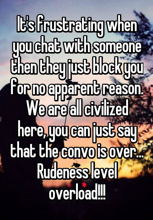 It's frustrating when you chat with someone then they just block you for no apparent reason. We are all civilized here, you can just say that the convo is over... Rudeness level overload!!!