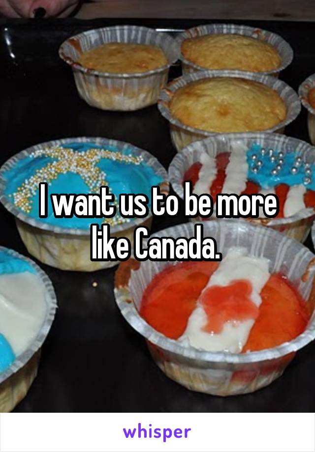 I want us to be more like Canada. 