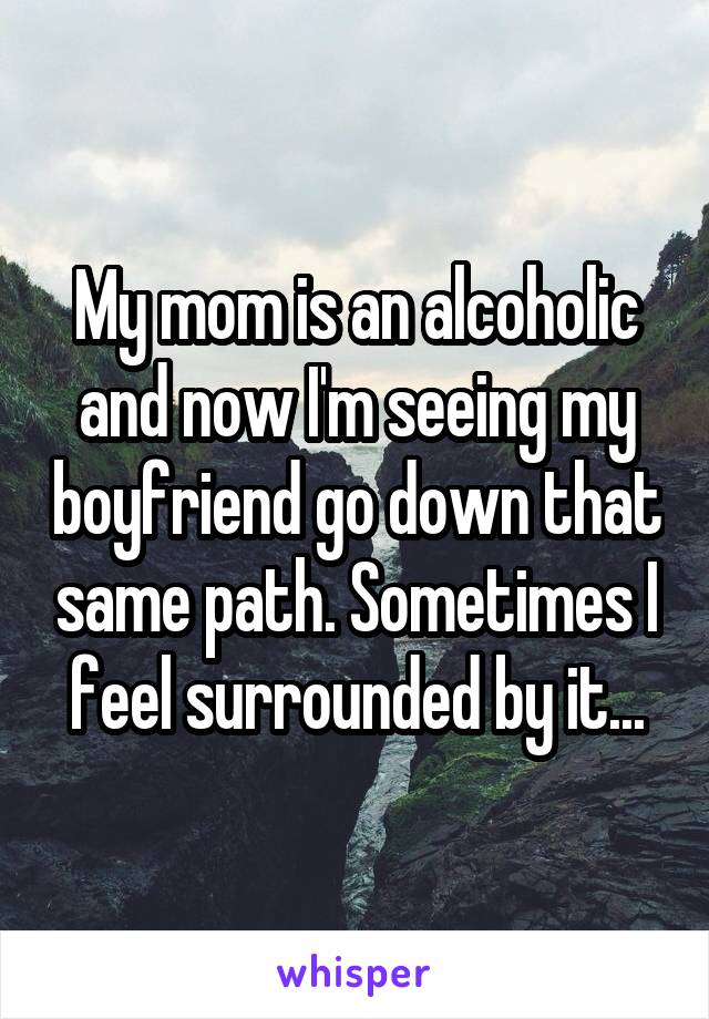 My mom is an alcoholic and now I'm seeing my boyfriend go down that same path. Sometimes I feel surrounded by it...