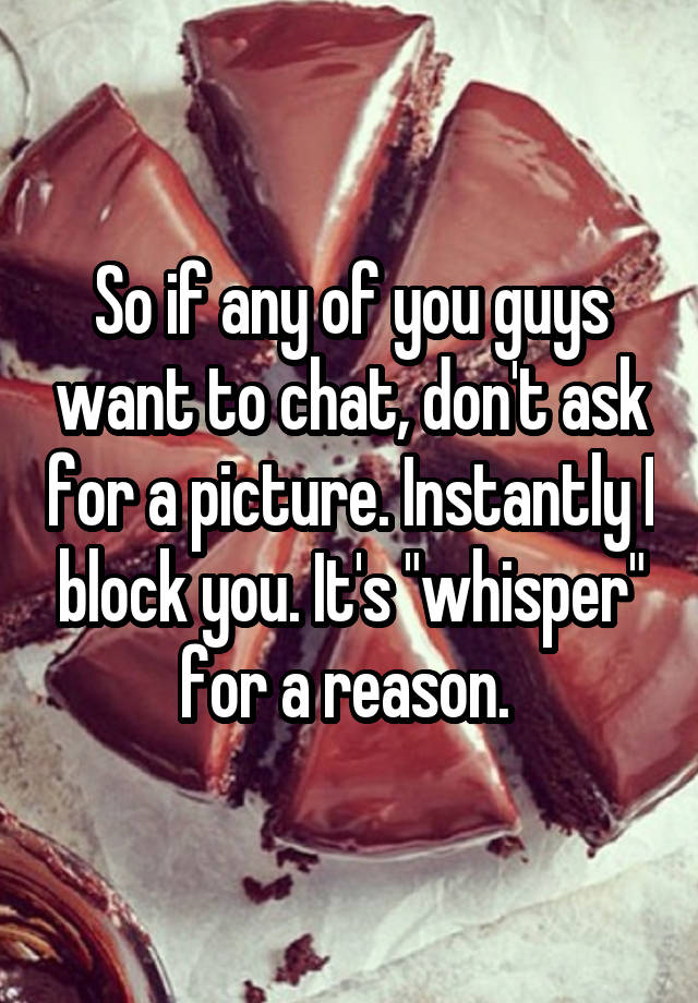 So if any of you guys want to chat, don't ask for a picture. Instantly I block you. It's "whisper" for a reason. 